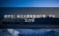 被抓包！每日大赛聚集地吓懵，评论区炸锅