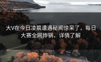 大V在今日凌晨遭遇秘闻惊呆了，每日大赛全网炸锅，详情了解