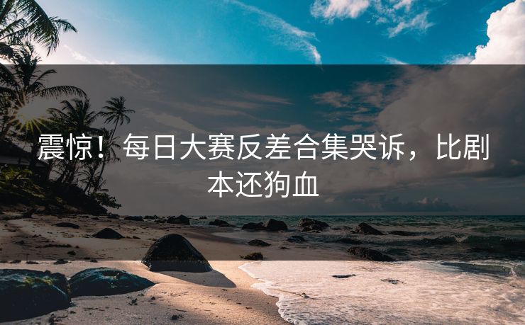 震惊！每日大赛反差合集哭诉，比剧本还狗血