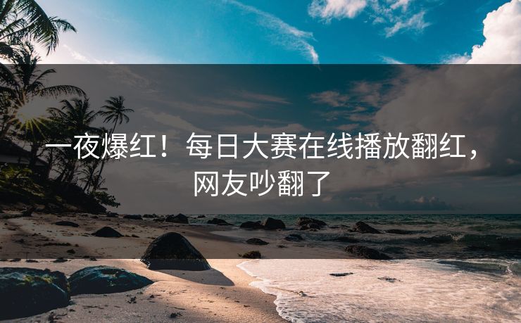 一夜爆红！每日大赛在线播放翻红，网友吵翻了