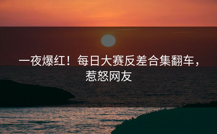 一夜爆红！每日大赛反差合集翻车，惹怒网友