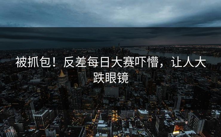 被抓包！反差每日大赛吓懵，让人大跌眼镜