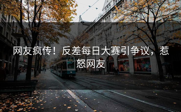 网友疯传！反差每日大赛引争议，惹怒网友