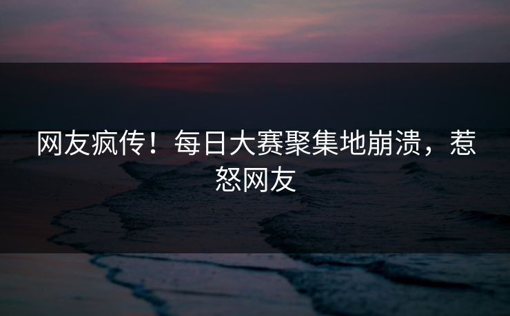 网友疯传！每日大赛聚集地崩溃，惹怒网友