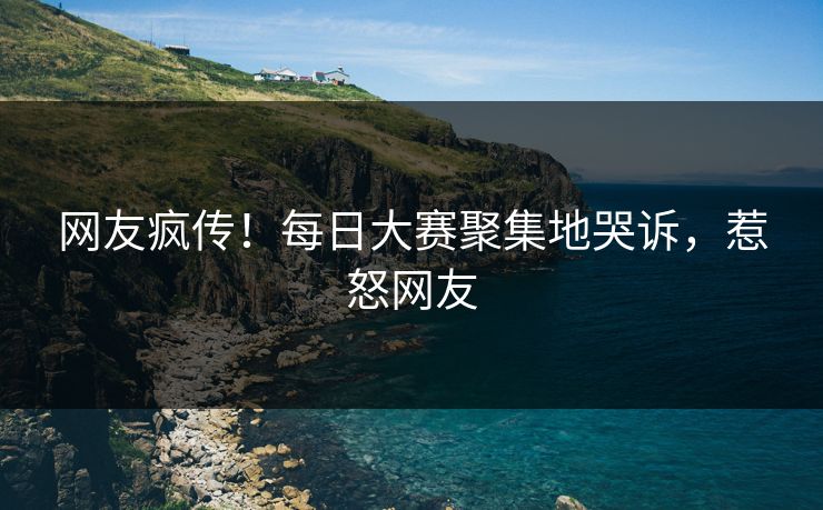 网友疯传！每日大赛聚集地哭诉，惹怒网友