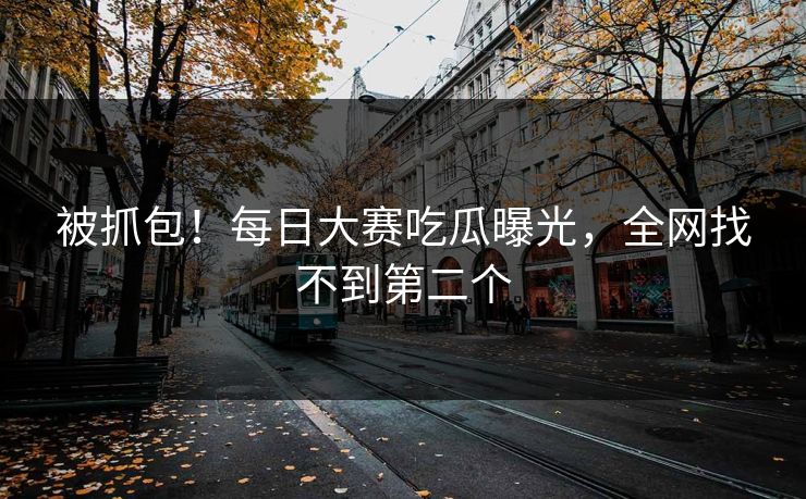 被抓包！每日大赛吃瓜曝光，全网找不到第二个