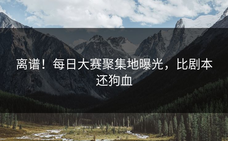 离谱！每日大赛聚集地曝光，比剧本还狗血