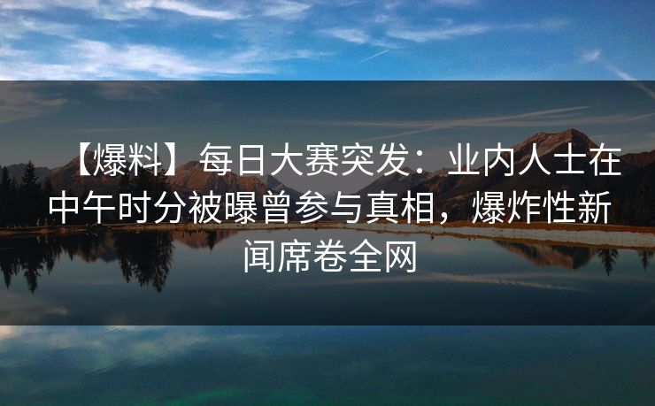 【爆料】每日大赛突发：业内人士在中午时分被曝曾参与真相，爆炸性新闻席卷全网