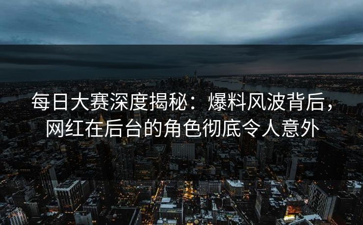 每日大赛深度揭秘：爆料风波背后，网红在后台的角色彻底令人意外