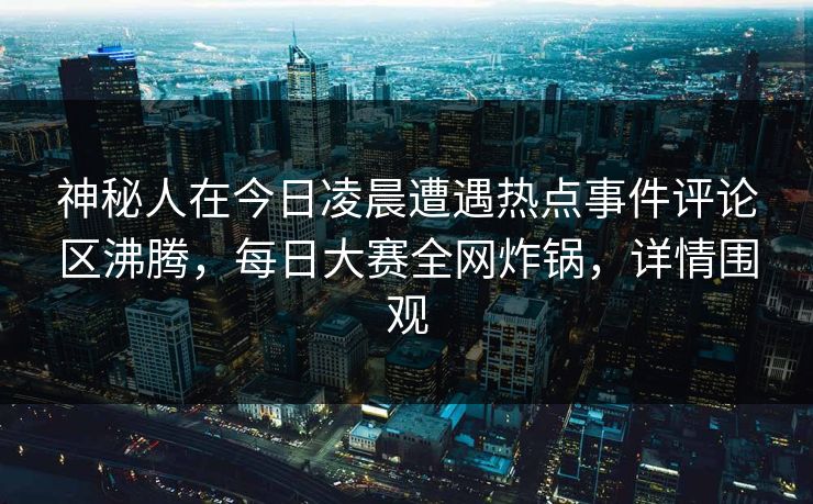 神秘人在今日凌晨遭遇热点事件评论区沸腾，每日大赛全网炸锅，详情围观