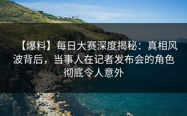 【爆料】每日大赛深度揭秘：真相风波背后，当事人在记者发布会的角色彻底令人意外