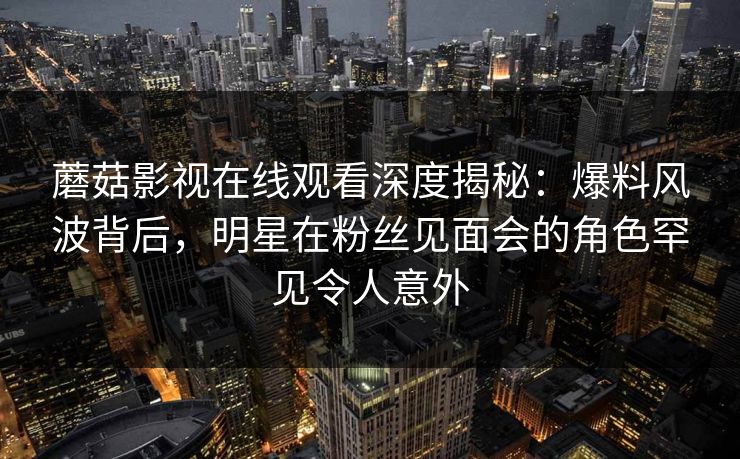 蘑菇影视在线观看深度揭秘：爆料风波背后，明星在粉丝见面会的角色罕见令人意外