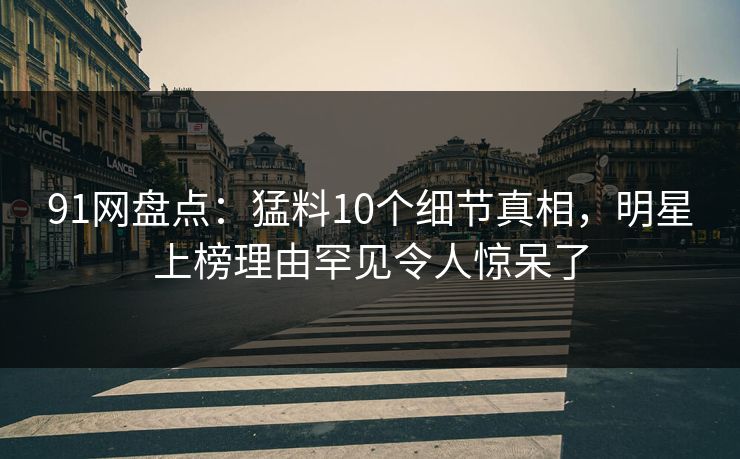 91网盘点：猛料10个细节真相，明星上榜理由罕见令人惊呆了