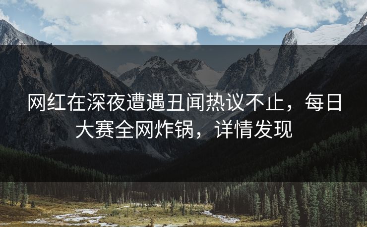 网红在深夜遭遇丑闻热议不止，每日大赛全网炸锅，详情发现