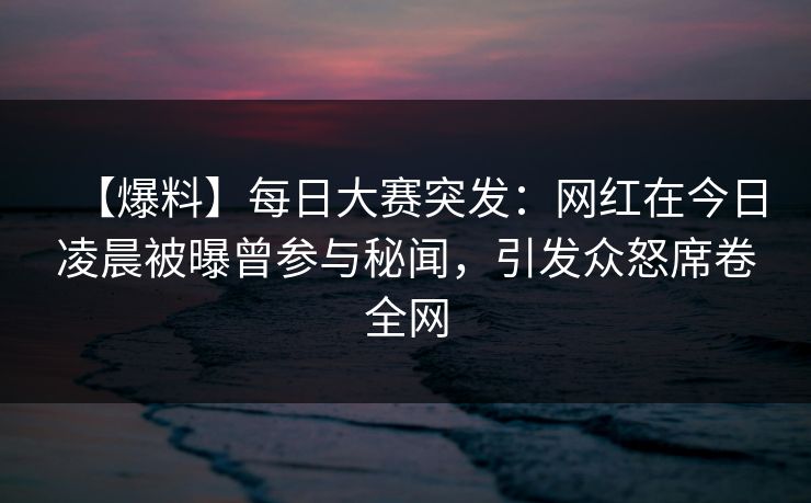 【爆料】每日大赛突发：网红在今日凌晨被曝曾参与秘闻，引发众怒席卷全网