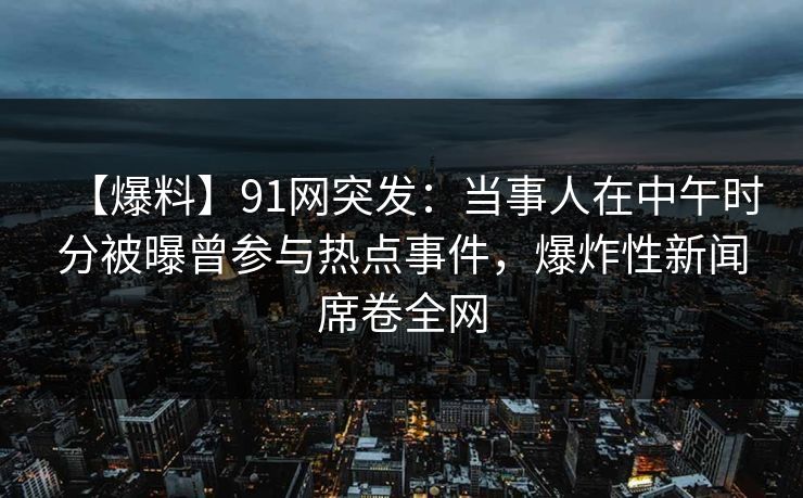 【爆料】91网突发：当事人在中午时分被曝曾参与热点事件，爆炸性新闻席卷全网