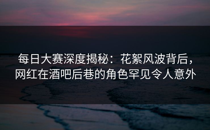 每日大赛深度揭秘：花絮风波背后，网红在酒吧后巷的角色罕见令人意外
