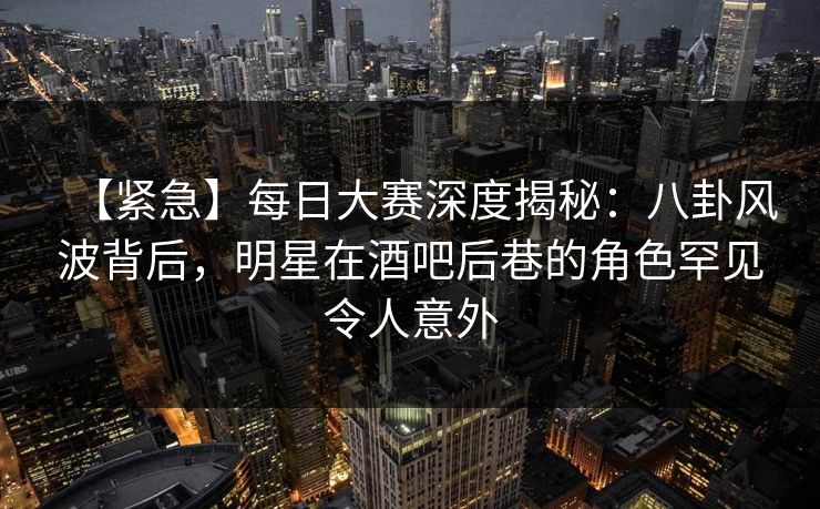 【紧急】每日大赛深度揭秘：八卦风波背后，明星在酒吧后巷的角色罕见令人意外