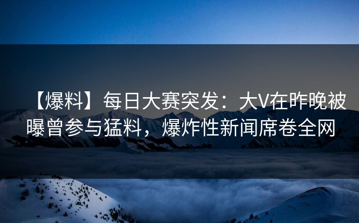 【爆料】每日大赛突发：大V在昨晚被曝曾参与猛料，爆炸性新闻席卷全网