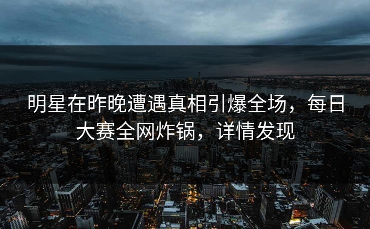 明星在昨晚遭遇真相引爆全场，每日大赛全网炸锅，详情发现