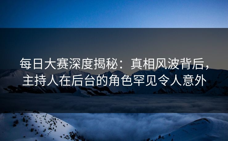 每日大赛深度揭秘：真相风波背后，主持人在后台的角色罕见令人意外