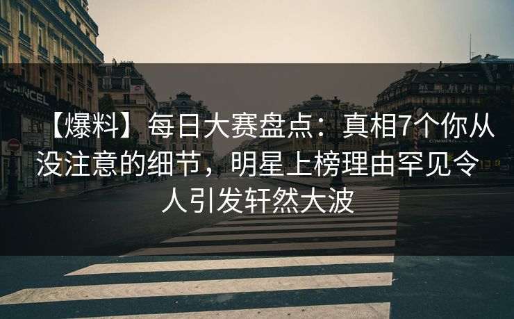 【爆料】每日大赛盘点：真相7个你从没注意的细节，明星上榜理由罕见令人引发轩然大波