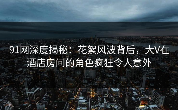 91网深度揭秘：花絮风波背后，大V在酒店房间的角色疯狂令人意外