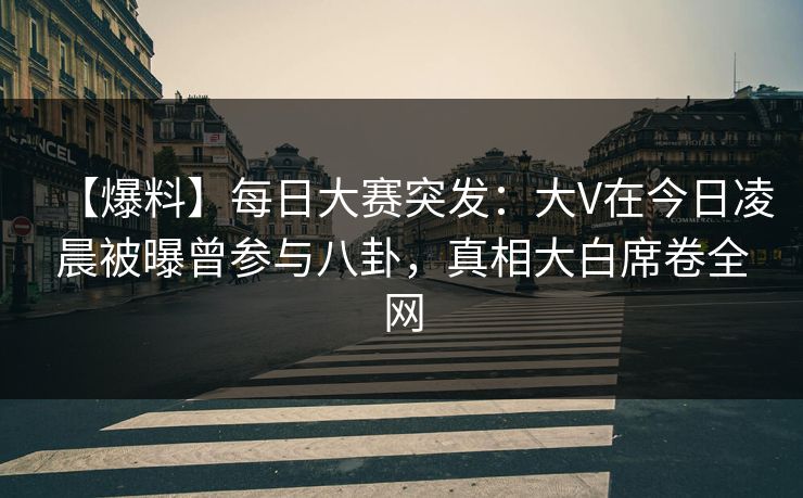 【爆料】每日大赛突发：大V在今日凌晨被曝曾参与八卦，真相大白席卷全网