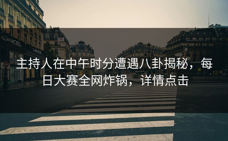 主持人在中午时分遭遇八卦揭秘，每日大赛全网炸锅，详情点击