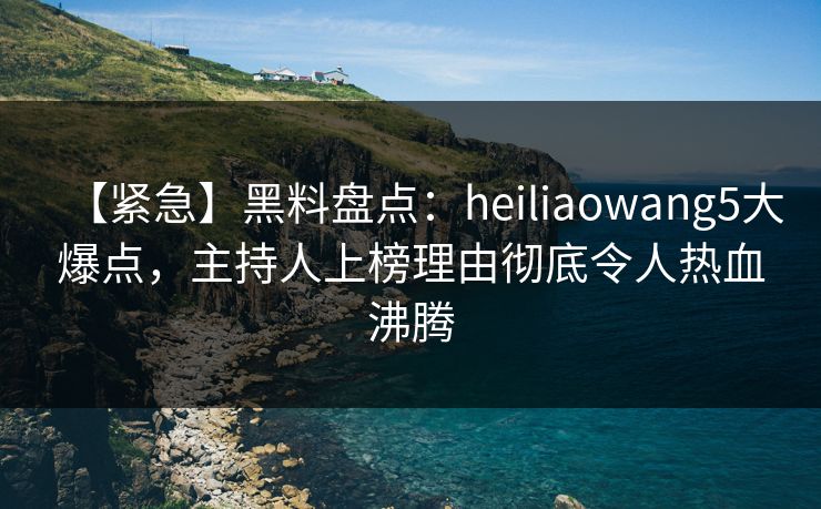 【紧急】黑料盘点：heiliaowang5大爆点，主持人上榜理由彻底令人热血沸腾