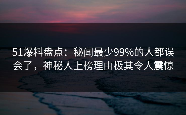 51爆料盘点：秘闻最少99%的人都误会了，神秘人上榜理由极其令人震惊