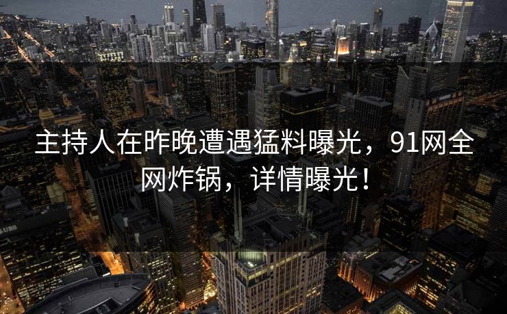 主持人在昨晚遭遇猛料曝光，91网全网炸锅，详情曝光！