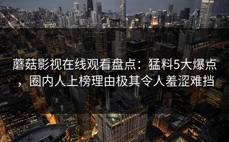 蘑菇影视在线观看盘点：猛料5大爆点，圈内人上榜理由极其令人羞涩难挡