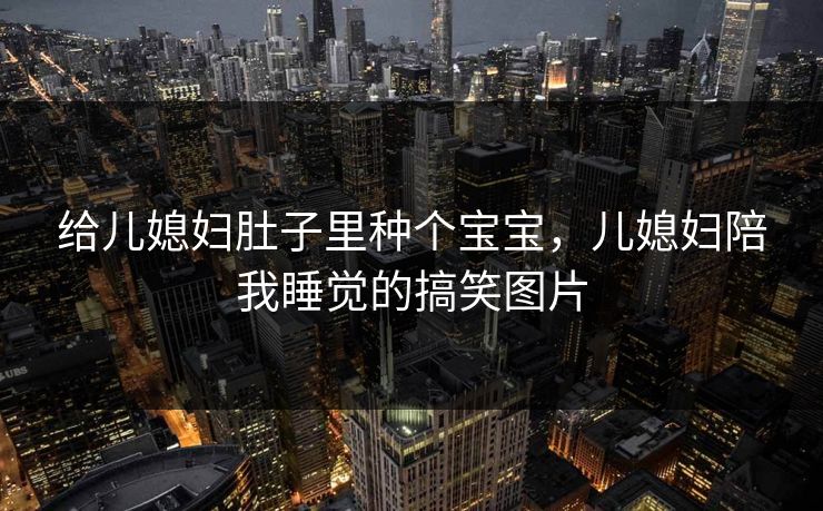 给儿媳妇肚子里种个宝宝,儿媳妇陪我睡觉的搞笑图片 给儿媳妇肚子里种个宝宝,儿媳妇陪我睡觉的搞笑图片
