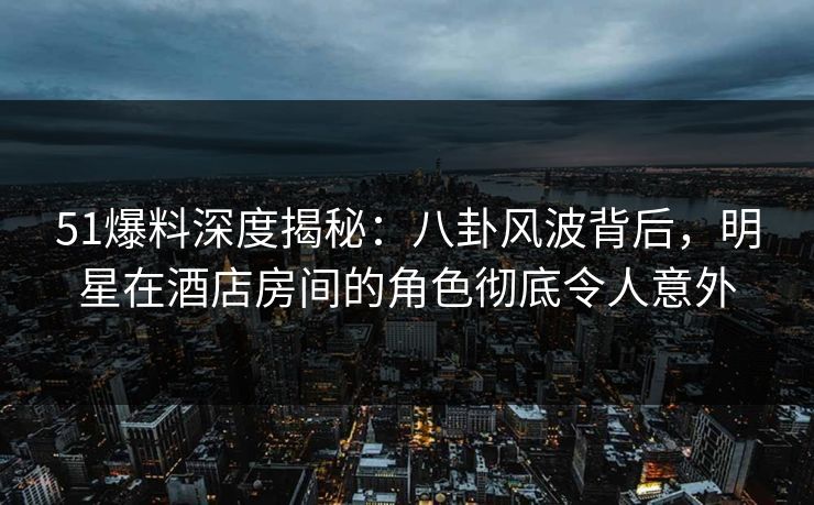 51爆料深度揭秘:八卦风波背后,明星在酒店房间的角色彻底令人意外 51爆料深度揭秘:八卦风波背后,明星在酒店房间的角色彻底令人意外