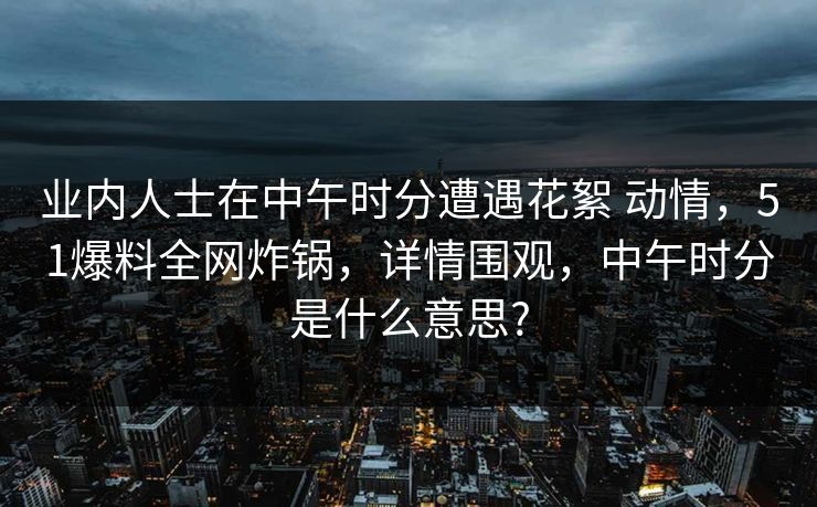 业内人士在中午时分遭遇花絮 动情，51爆料全网炸锅，详情围观，中午时分是什么意思?