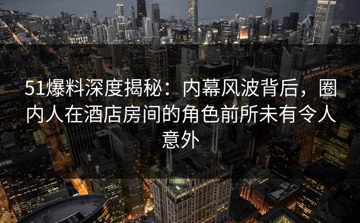 51爆料深度揭秘:内幕风波背后,圈内人在酒店房间的角色前所未有令人意外 51爆料深度揭秘:内幕风波背后,圈内人在酒店房间的角色前所未有令人意外