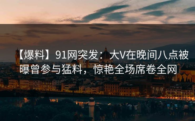 【爆料】91网突发:大V在晚间八点被曝曾参与猛料,惊艳全场席卷全网 【爆料】91网突发:大V在晚间八点被曝曾参与猛料,惊艳全场席卷全网