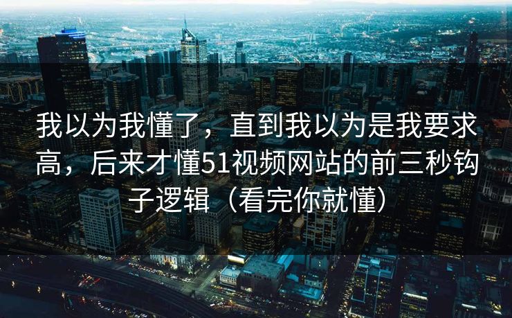 我以为我懂了，直到我以为是我要求高，后来才懂51视频网站的前三秒钩子逻辑（看完你就懂）