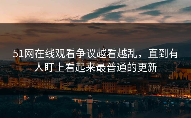 51网在线观看争议越看越乱，直到有人盯上看起来最普通的更新