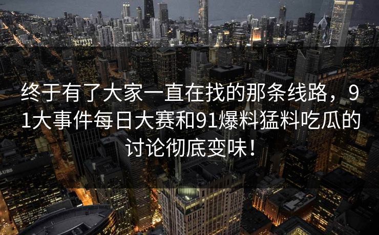 终于有了大家一直在找的那条线路，91大事件每日大赛和91爆料猛料吃瓜的讨论彻底变味！