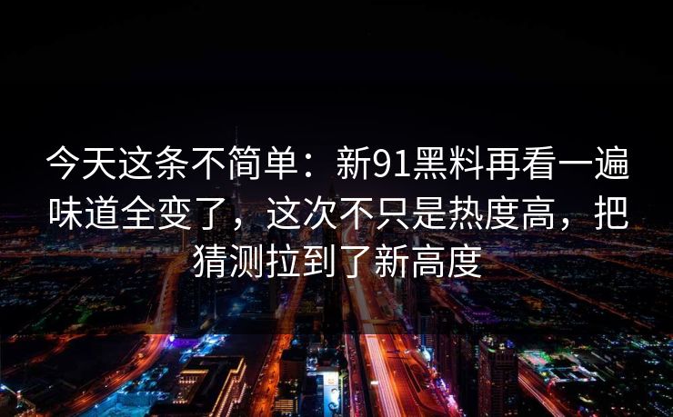 今天这条不简单：新91黑料再看一遍味道全变了，这次不只是热度高，把猜测拉到了新高度