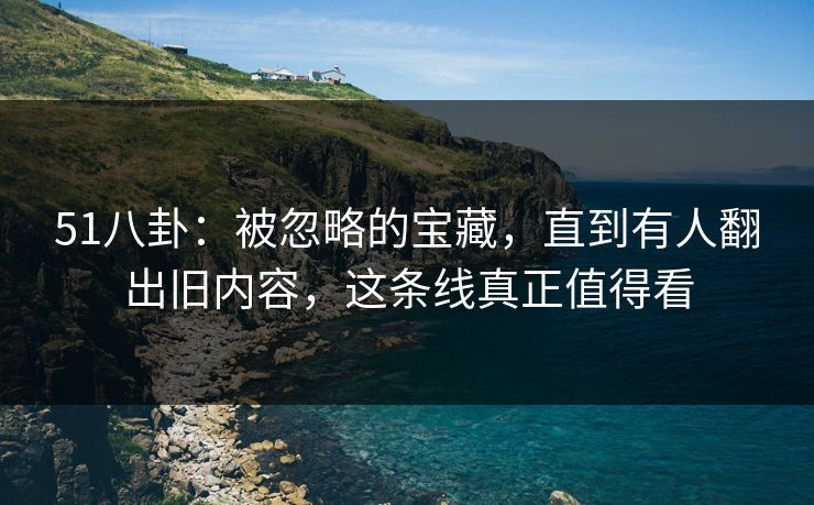 51八卦:被忽略的宝藏,直到有人翻出旧内容,这条线真正值得看 51八卦:被忽略的宝藏,直到有人翻出旧内容,这条线真正值得看