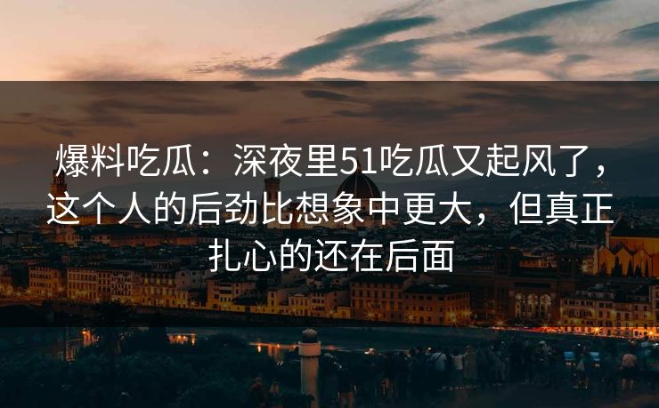 爆料吃瓜：深夜里51吃瓜又起风了，这个人的后劲比想象中更大，但真正扎心的还在后面